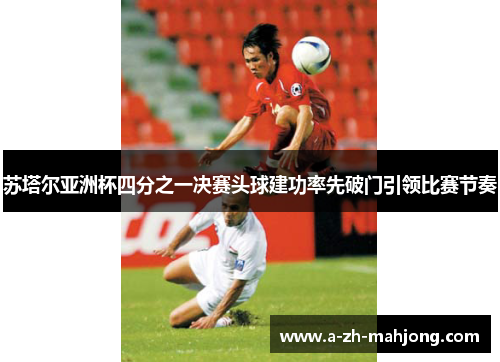 苏塔尔亚洲杯四分之一决赛头球建功率先破门引领比赛节奏 苏塔尔亚洲杯四分之一决赛头球建功率先破门引领比赛节奏
