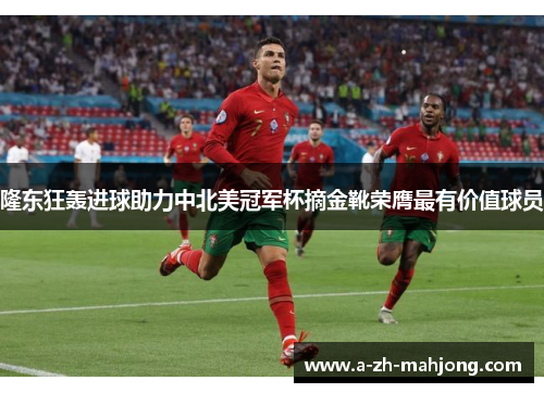 隆东狂轰进球助力中北美冠军杯摘金靴荣膺最有价值球员