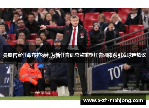 曼联官宣任命布拉德利为新任青训总监重塑红青训体系引发球迷热议